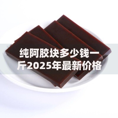 纯阿胶块多少钱一斤2025年最新价格正品驴皮阿胶块批发报价
