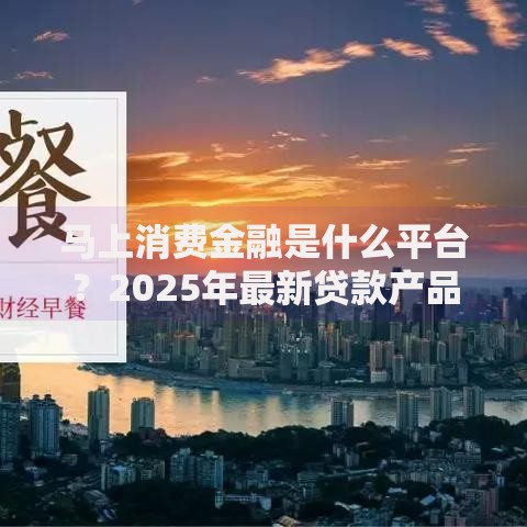 马上消费金融是什么平台？2025年最新贷款产品全解析