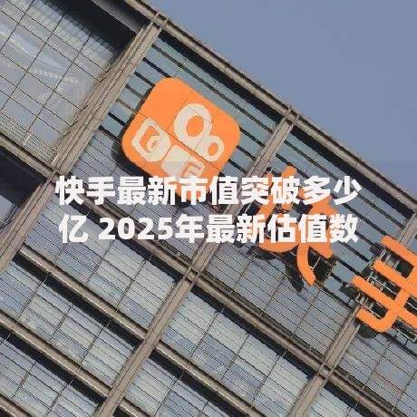 快手最新市值突破多少亿 2025年最新估值数据