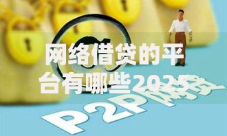 网络借贷的平台有哪些2025年谁能想到呢！本文为您细致阐释！
