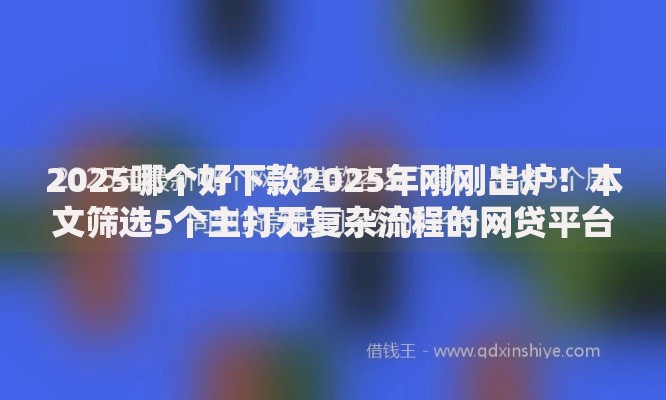2025哪个好下款2025年刚刚出炉！本文筛选5个主打无复杂流程的网贷平台