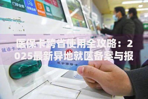 医保卡跨省使用全攻略：2025最新异地就医备案与报销指南