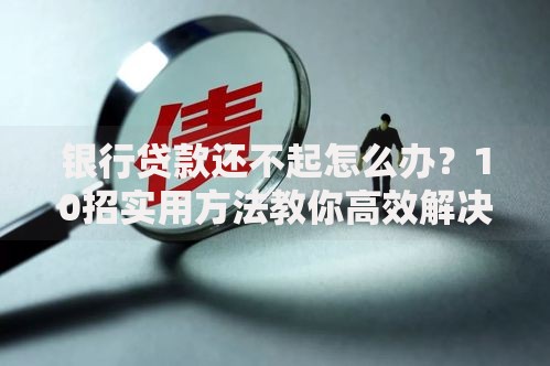 银行贷款还不起怎么办？10招实用方法教你高效解决债务危机