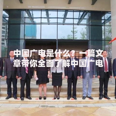 中国广电是什么？一篇文章带你全面了解中国广电的职责与业务范围