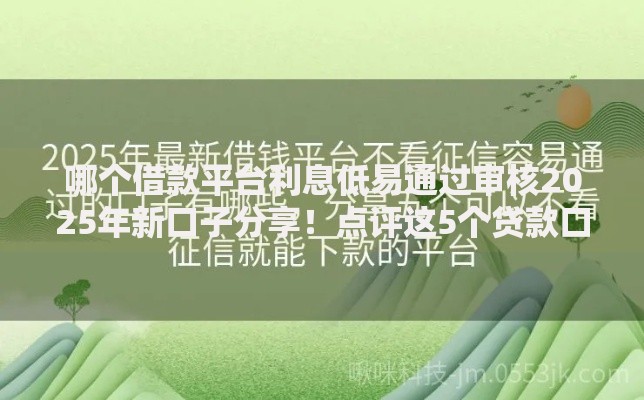 哪个借款平台利息低易通过审核2025年新口子分享！点评这5个贷款口子利息低易通过审核