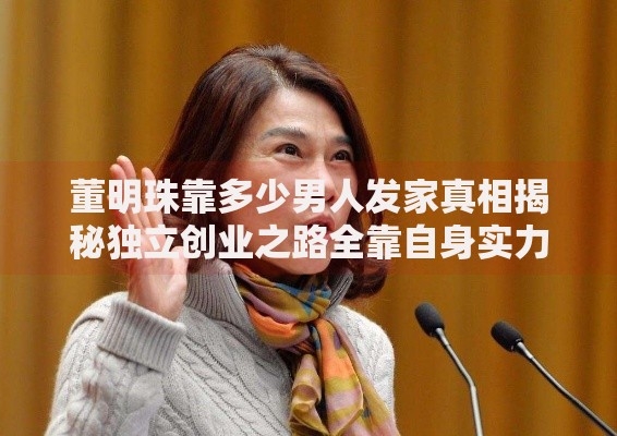 董明珠靠多少男人发家真相揭秘独立创业之路全靠自身实力