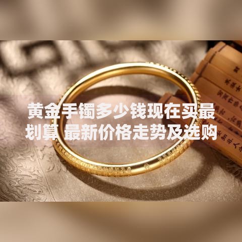 黄金手镯多少钱现在买最划算 最新价格走势及选购指南