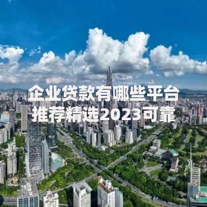 企业贷款有哪些平台推荐精选2023可靠企业贷款渠道指南