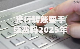 跨行转账要手续费吗2025年最新政策全解析教你0元转账技巧