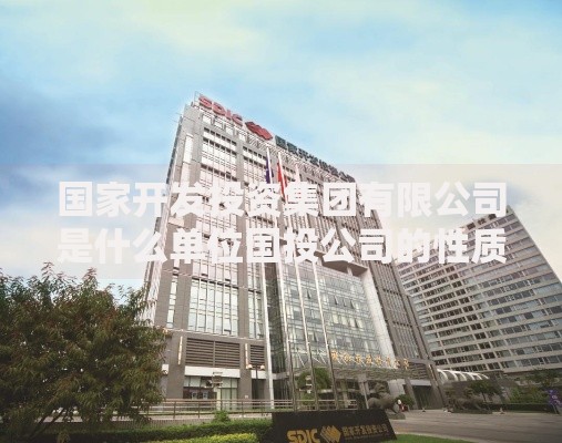 国家开发投资集团有限公司是什么单位国投公司的性质与主要业务介绍