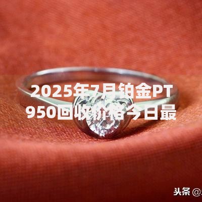 2025年7月铂金PT950回收价格今日最新行情多少钱一克