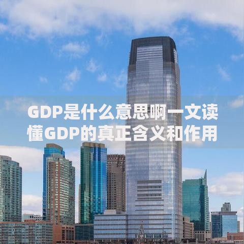 GDP是什么意思啊一文读懂GDP的真正含义和作用