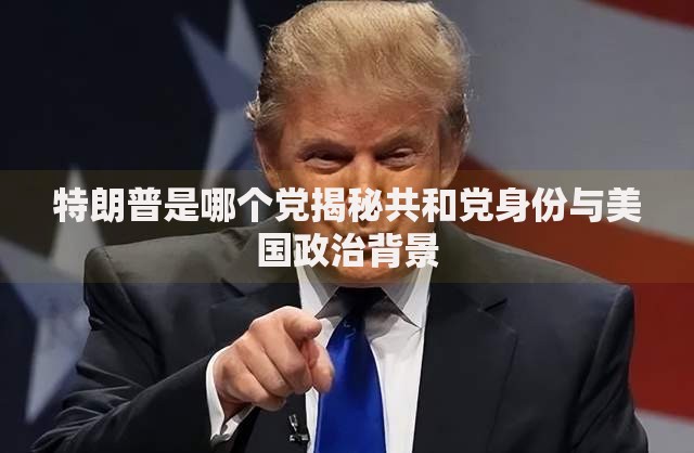 特朗普是哪个党揭秘共和党身份与美国政治背景