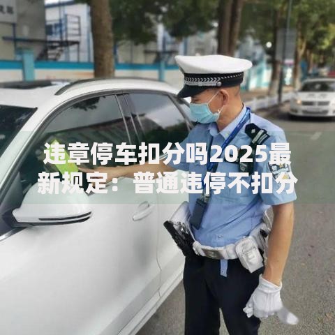 违章停车扣分吗2025最新规定：普通违停不扣分但这两类情况重罚