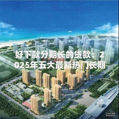 好下款分期长的贷款：2025年五大最新热门长期分期贷精选榜单