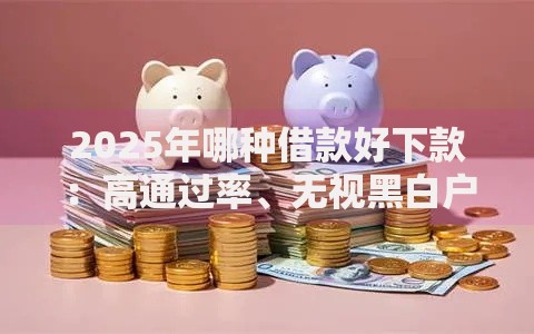 2025年哪种借款好下款：高通过率、无视黑白户的5大热门平台推荐