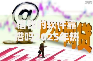 借钱的软件靠谱吗2025年热门最新推荐口碑好放款快