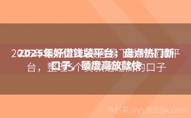 2025年好借钱装平台：盘点热门新口子，额度高放款快