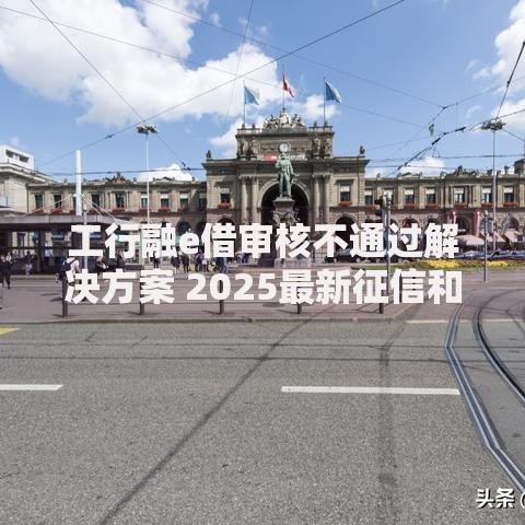 工行融e借审核不通过解决方案 2025最新征信和提款失败破解指南