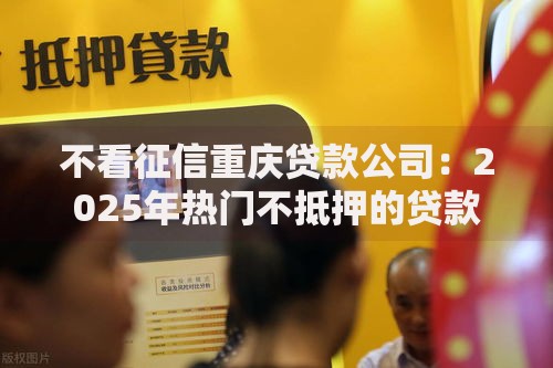 不看征信重庆贷款公司：2025年热门不抵押的贷款