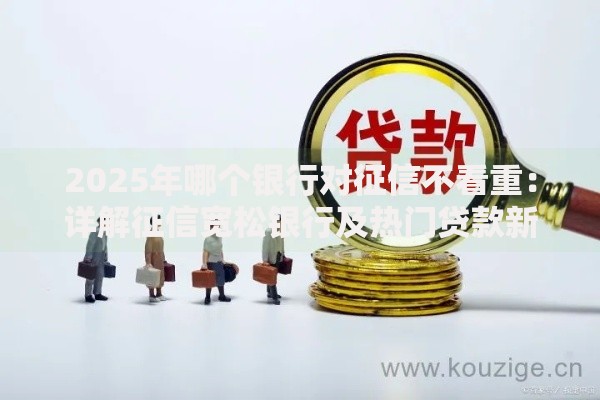 2025年哪个银行对征信不看重：详解征信宽松银行及热门贷款新品