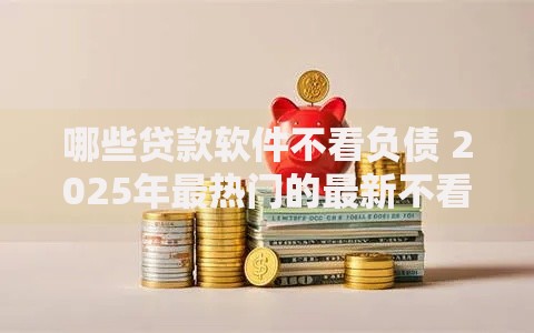 哪些贷款软件不看负债 2025年最热门的最新不看征信不查负债平台排名 哪些贷款软件不看负债 2025年最热门的最新不看征信不查负债平台排名