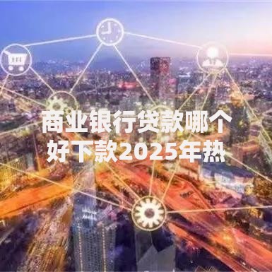 商业银行贷款哪个好下款2025年热门银行信用贷产品推荐