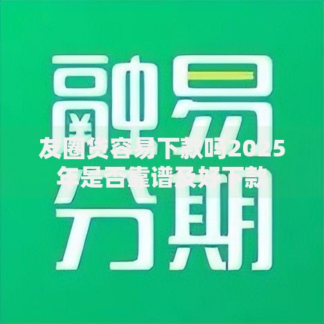 友圈贷容易下款吗2025年是否靠谱及好下款