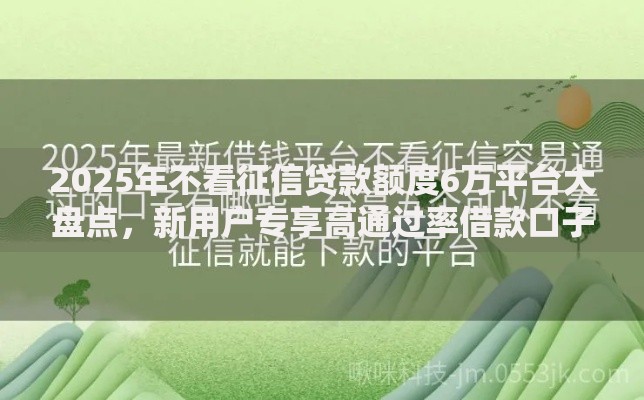 2025年不看征信贷款额度6万平台大盘点，新用户专享高通过率借款口子