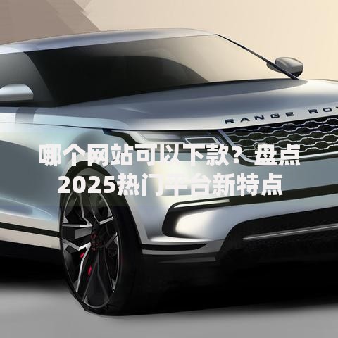 哪个网站可以下款？盘点2025热门平台新特点