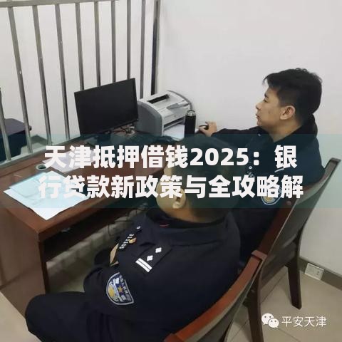 天津抵押借钱2025:银行贷款新政策与全攻略解读 天津抵押借钱2025:银行贷款新政策与全攻略解读