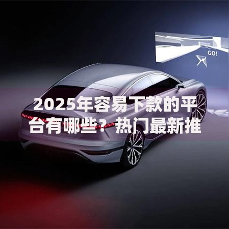 2025年容易下款的平台有哪些？热门最新推荐榜单详情解析