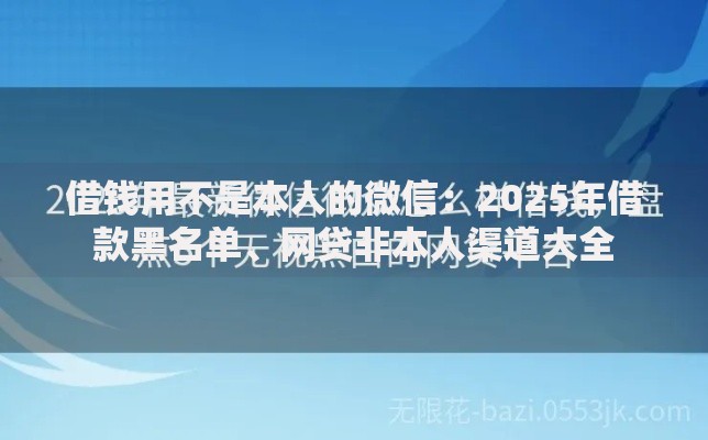 借钱用不是本人的微信:2025年借款黑名单、网贷非本人渠道大全 借钱用不是本人的微信:2025年借款黑名单、网贷非本人渠道大全