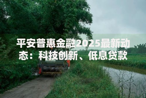平安普惠金融2025最新动态:科技创新、低息贷款与未来趋势深度解析 平安普惠金融2025最新动态:科技创新、低息贷款与未来趋势深度解析