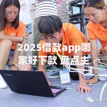 2025借款app哪家好下款 盘点主流贷款平台最新审核特点 2025借款app哪家好下款 盘点主流贷款平台最新审核特点