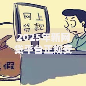 2025年新网贷平台正规安全可信吗？最新资质查询及资金保障全解析