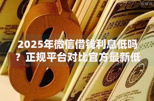 2025年微信借钱利息低吗？正规平台对比官方最新低息解析