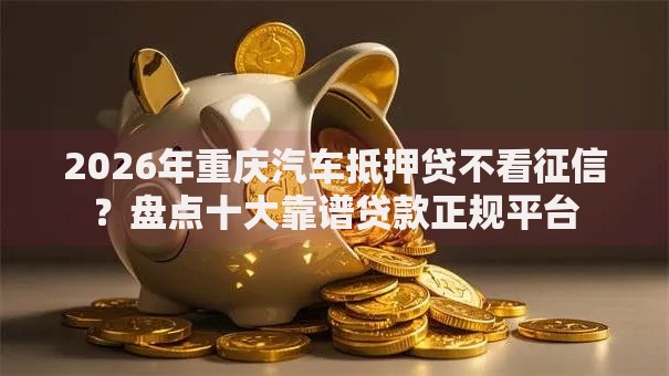 2026年重庆汽车抵押贷不看征信？盘点十大靠谱贷款正规平台